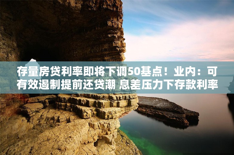 存量房贷利率即将下调50基点！业内：可有效遏制提前还贷潮 息差压力下存款利率将进一步下调