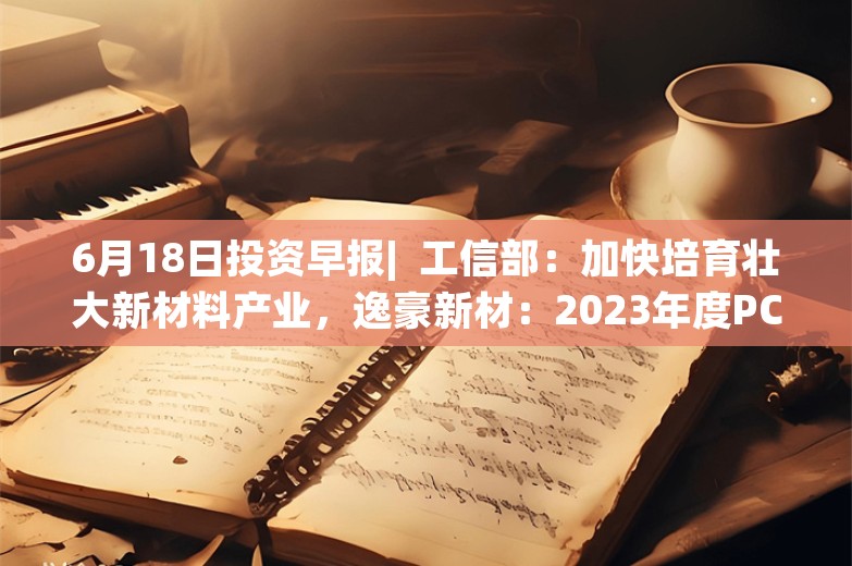 6月18日投资早报|  工信部：加快培育壮大新材料产业，逸豪新材：2023年度PCB业务尚未能全面实现盈利，天桥起重：央地企业联合重组事项终止