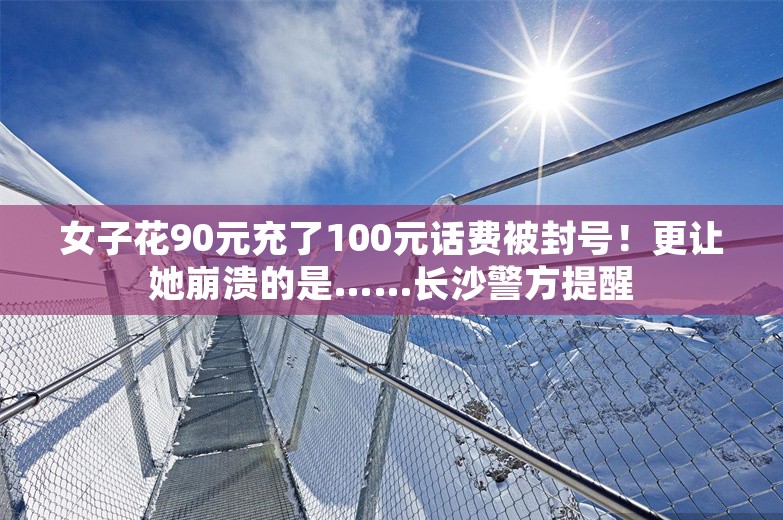 女子花90元充了100元话费被封号！更让她崩溃的是……长沙警方提醒