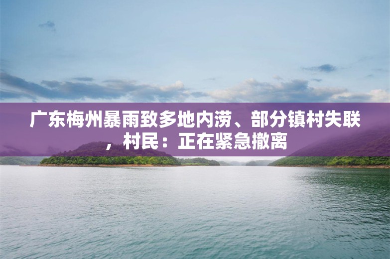 广东梅州暴雨致多地内涝、部分镇村失联，村民：正在紧急撤离