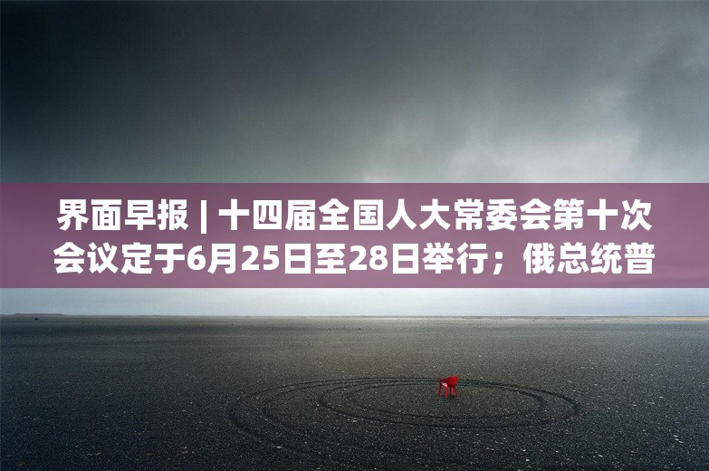 界面早报 | 十四届全国人大常委会第十次会议定于6月25日至28日举行；俄总统普京将访问朝鲜和越南