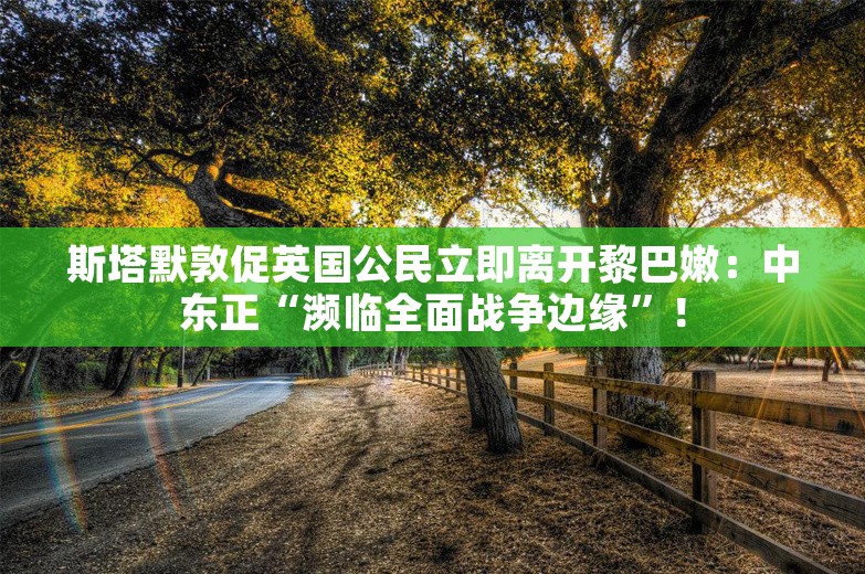 斯塔默敦促英国公民立即离开黎巴嫩：中东正“濒临全面战争边缘”！