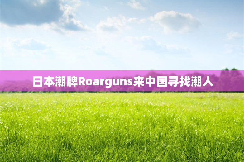 日本潮牌Roarguns来中国寻找潮人