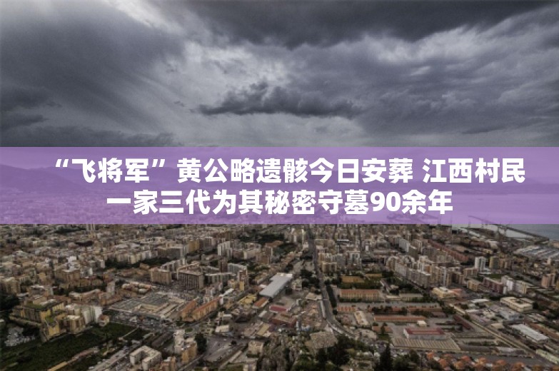 “飞将军”黄公略遗骸今日安葬 江西村民一家三代为其秘密守墓90余年