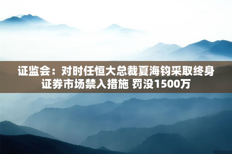 证监会：对时任恒大总裁夏海钧采取终身证券市场禁入措施 罚没1500万