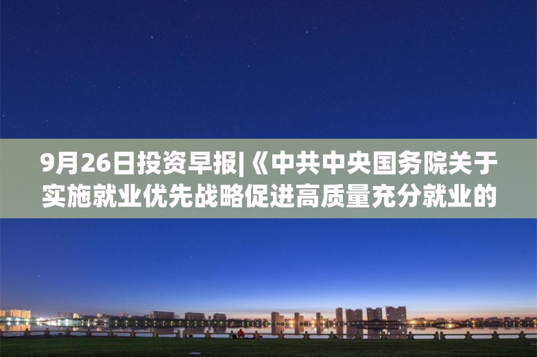 9月26日投资早报|《中共中央国务院关于实施就业优先战略促进高质量充分就业的意见》发布，富乐德正在筹划收购半导体产业相关资产股票今起停牌，今日两只新股上市