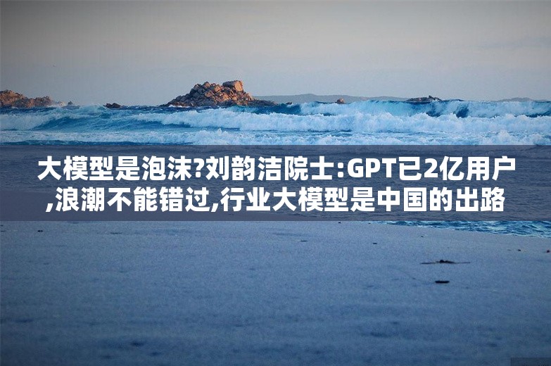 大模型是泡沫?刘韵洁院士:GPT已2亿用户,浪潮不能错过,行业大模型是中国的出路