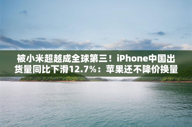 被小米超越成全球第三！iPhone中国出货量同比下滑12.7%：苹果还不降价换量吗