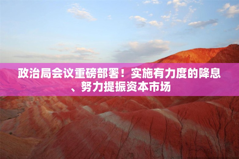 政治局会议重磅部署！实施有力度的降息、努力提振资本市场