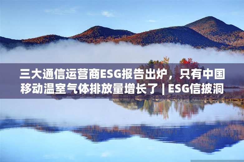 三大通信运营商ESG报告出炉，只有中国移动温室气体排放量增长了 | ESG信披洞察