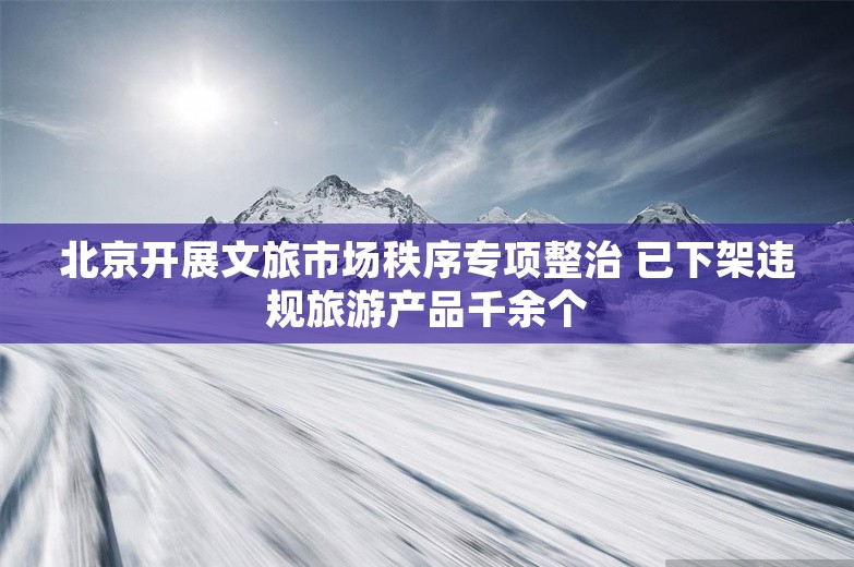 北京开展文旅市场秩序专项整治 已下架违规旅游产品千余个