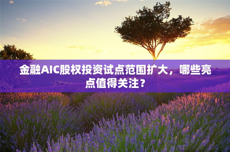 金融AIC股权投资试点范围扩大，哪些亮点值得关注？