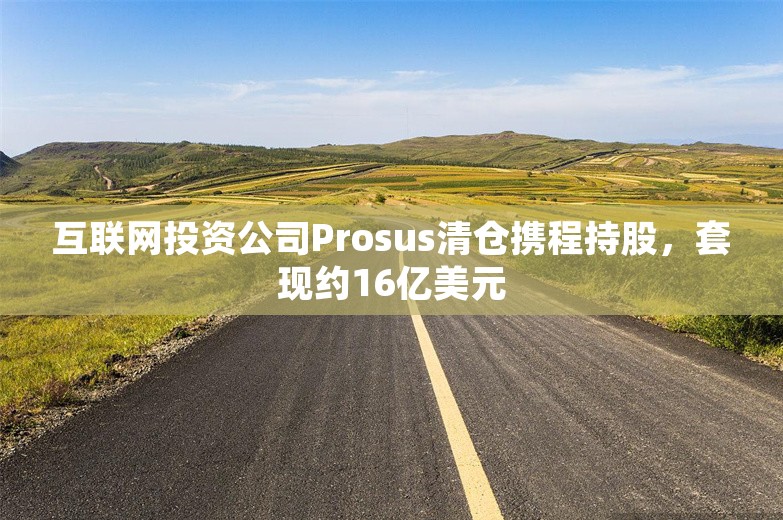 互联网投资公司Prosus清仓携程持股，套现约16亿美元