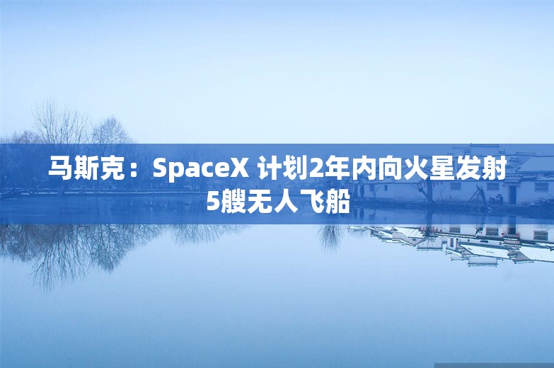 马斯克：SpaceX 计划2年内向火星发射5艘无人飞船