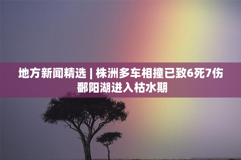 地方新闻精选 | 株洲多车相撞已致6死7伤 鄱阳湖进入枯水期