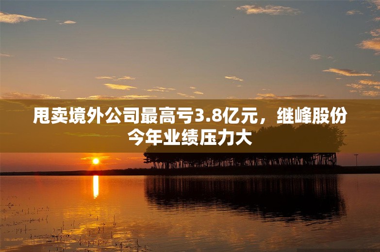 甩卖境外公司最高亏3.8亿元，继峰股份今年业绩压力大