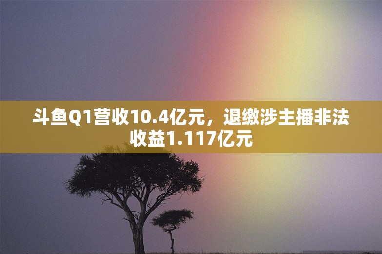 斗鱼Q1营收10.4亿元，退缴涉主播非法收益1.117亿元