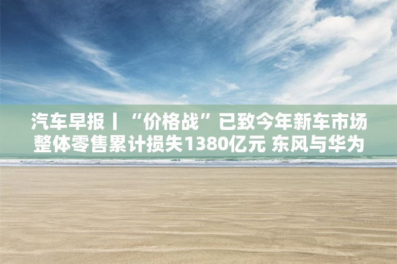 汽车早报丨“价格战”已致今年新车市场整体零售累计损失1380亿元 东风与华为联合布局下一代电子电气架构