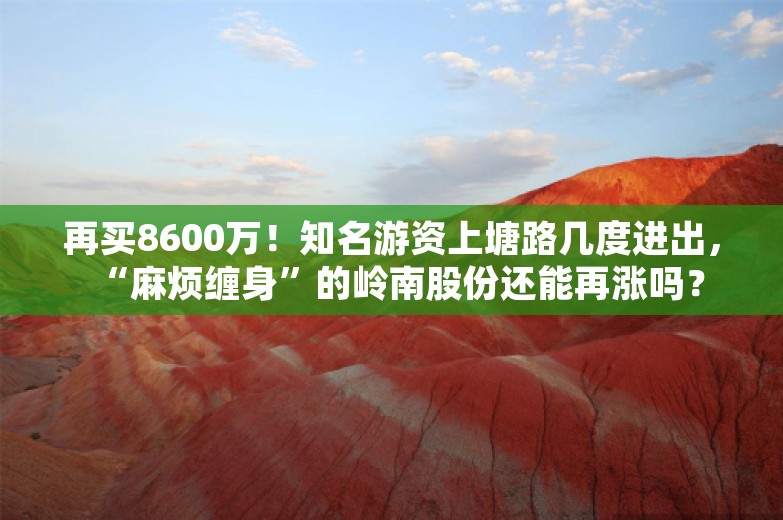 再买8600万！知名游资上塘路几度进出，“麻烦缠身”的岭南股份还能再涨吗？