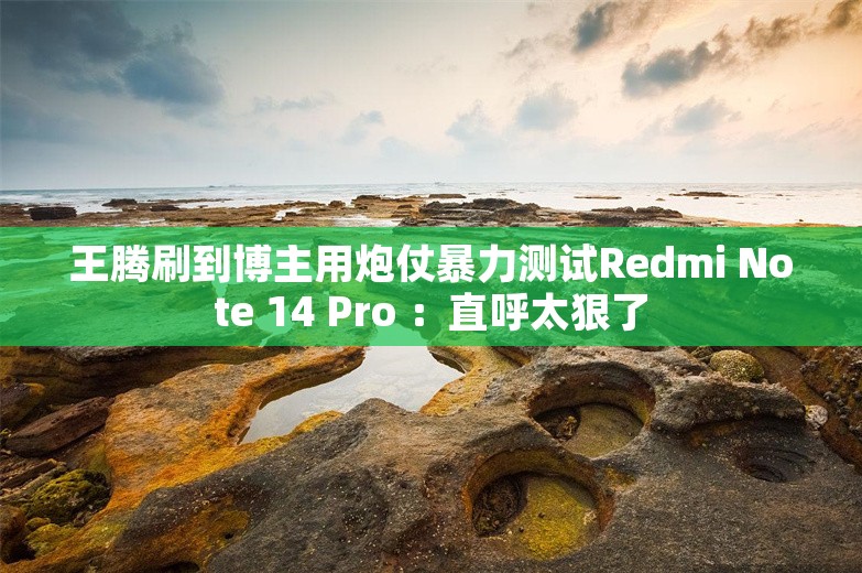 王腾刷到博主用炮仗暴力测试Redmi Note 14 Pro ：直呼太狠了