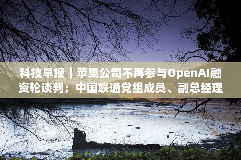 科技早报｜苹果公司不再参与OpenAI融资轮谈判；中国联通党组成员、副总经理曹兴信接受审查调查