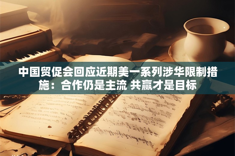 中国贸促会回应近期美一系列涉华限制措施：合作仍是主流 共赢才是目标