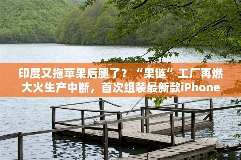 印度又拖苹果后腿了？“果链”工厂再燃大火生产中断，首次组装最新款iPhone