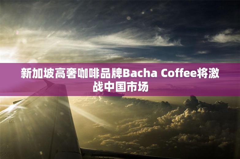 新加坡高奢咖啡品牌Bacha Coffee将激战中国市场