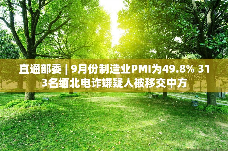 直通部委 | 9月份制造业PMI为49.8% 313名缅北电诈嫌疑人被移交中方