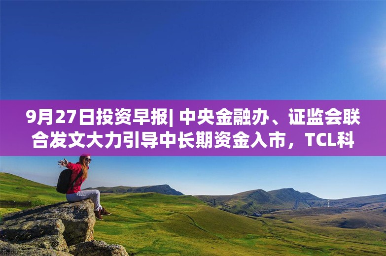 9月27日投资早报| 中央金融办、证监会联合发文大力引导中长期资金入市，TCL科技拟108亿元收购乐金显示，鼎信通讯被国家电网列入黑名单2年