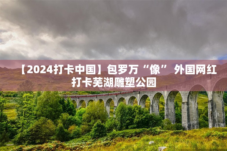 【2024打卡中国】包罗万“像” 外国网红打卡芜湖雕塑公园