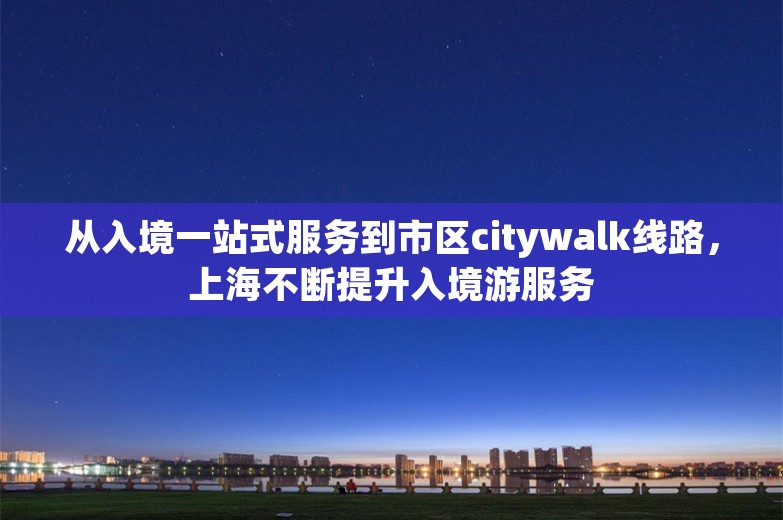 从入境一站式服务到市区citywalk线路，上海不断提升入境游服务