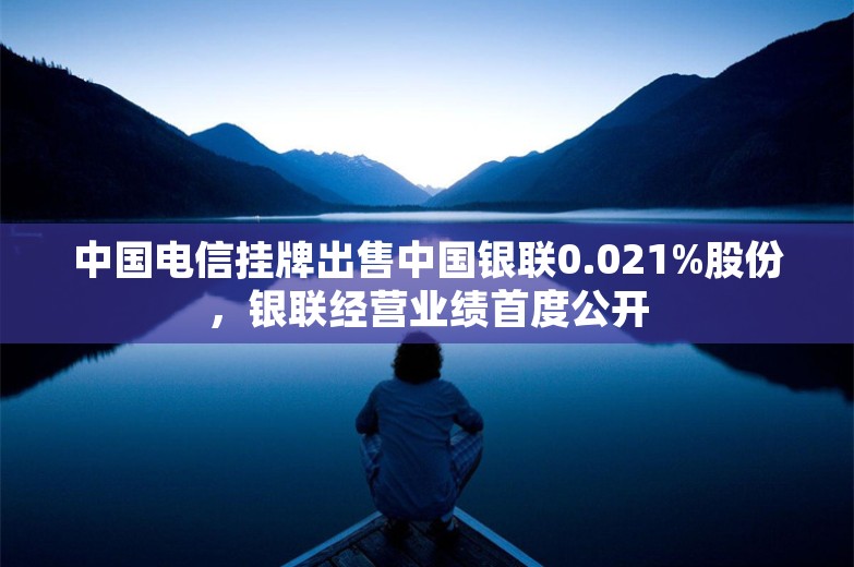 中国电信挂牌出售中国银联0.021%股份，银联经营业绩首度公开