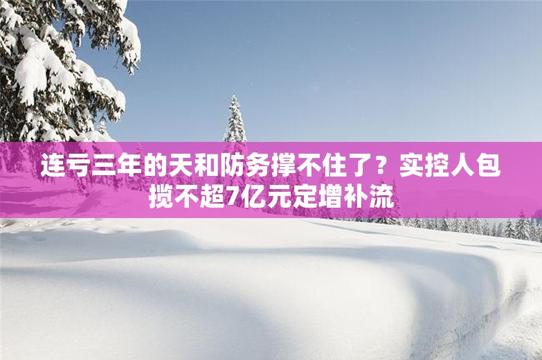 连亏三年的天和防务撑不住了？实控人包揽不超7亿元定增补流