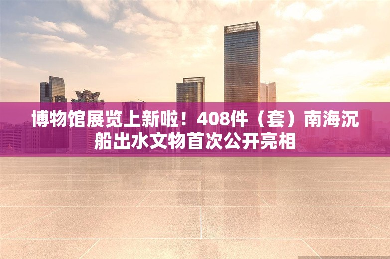 博物馆展览上新啦！408件（套）南海沉船出水文物首次公开亮相