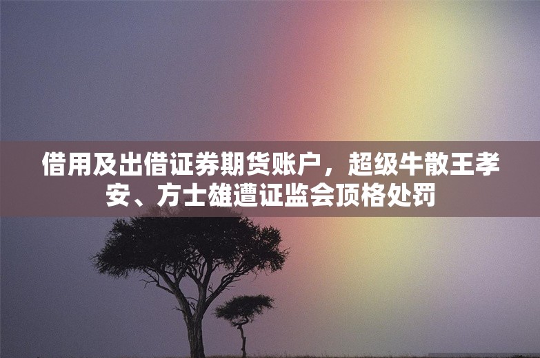 借用及出借证券期货账户，超级牛散王孝安、方士雄遭证监会顶格处罚