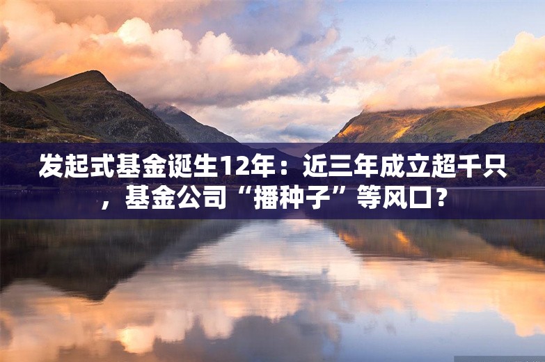 发起式基金诞生12年：近三年成立超千只，基金公司“播种子”等风口？