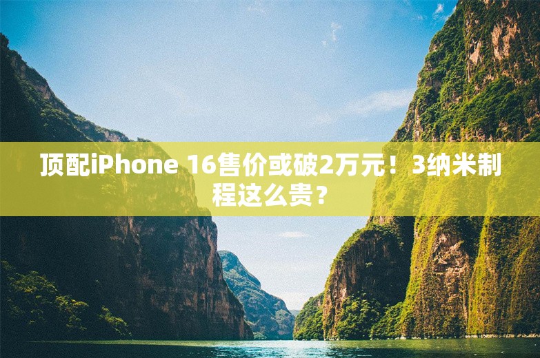 顶配iPhone 16售价或破2万元！3纳米制程这么贵？