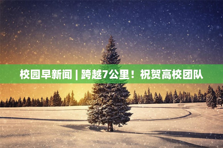 校园早新闻 | 跨越7公里！祝贺高校团队