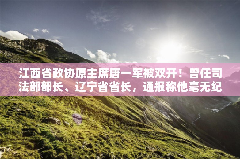 江西省政协原主席唐一军被双开！曾任司法部部长、辽宁省省长，通报称他毫无纪法观念