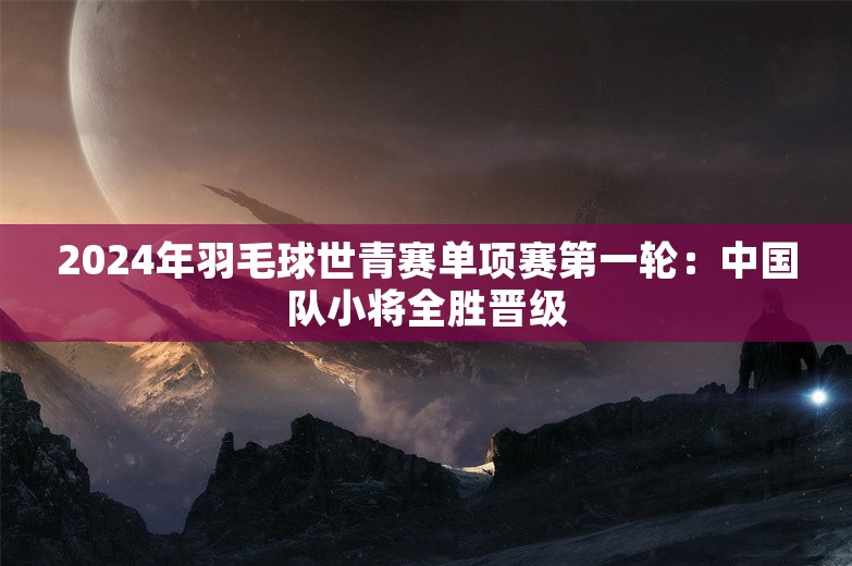 2024年羽毛球世青赛单项赛第一轮：中国队小将全胜晋级