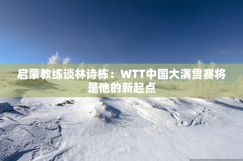 启蒙教练谈林诗栋：WTT中国大满贯赛将是他的新起点