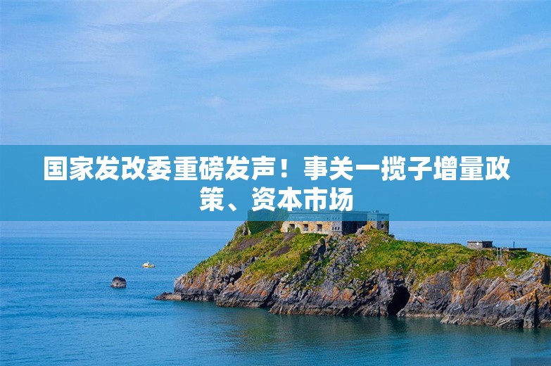 国家发改委重磅发声！事关一揽子增量政策、资本市场