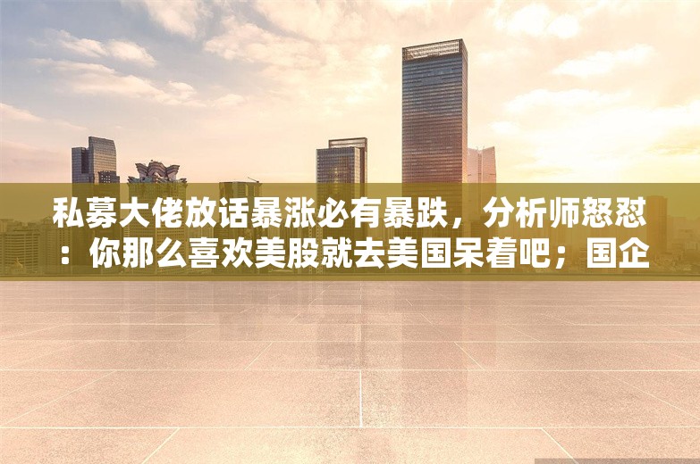 私募大佬放话暴涨必有暴跌，分析师怒怼：你那么喜欢美股就去美国呆着吧；国企裁撤投资岗，员工被要求掏腰包跟投；携程被指订酒店比同程贵