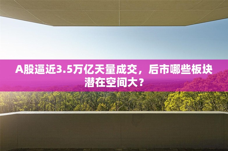 A股逼近3.5万亿天量成交，后市哪些板块潜在空间大？