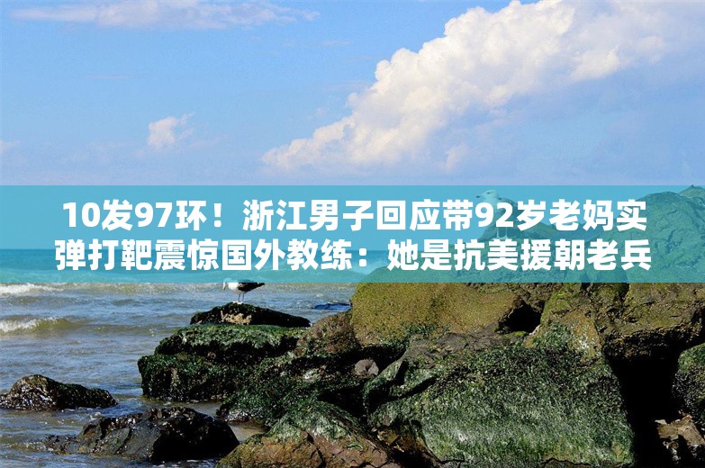 10发97环！浙江男子回应带92岁老妈实弹打靶震惊国外教练：她是抗美援朝老兵