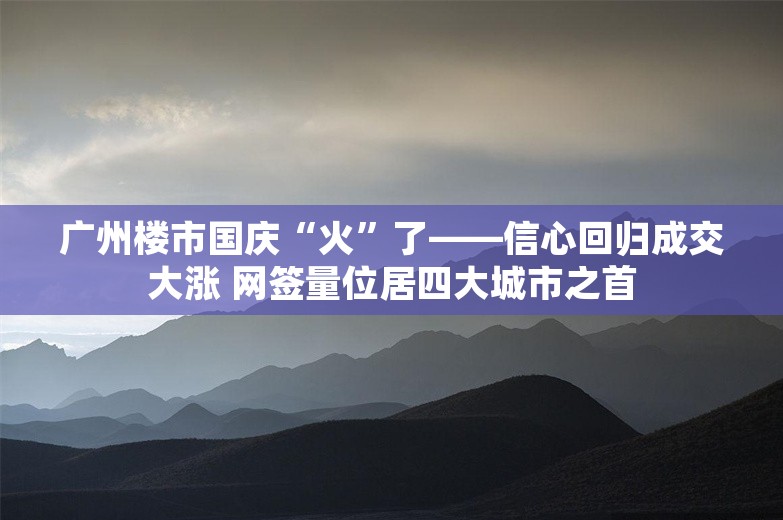 广州楼市国庆“火”了——信心回归成交大涨 网签量位居四大城市之首