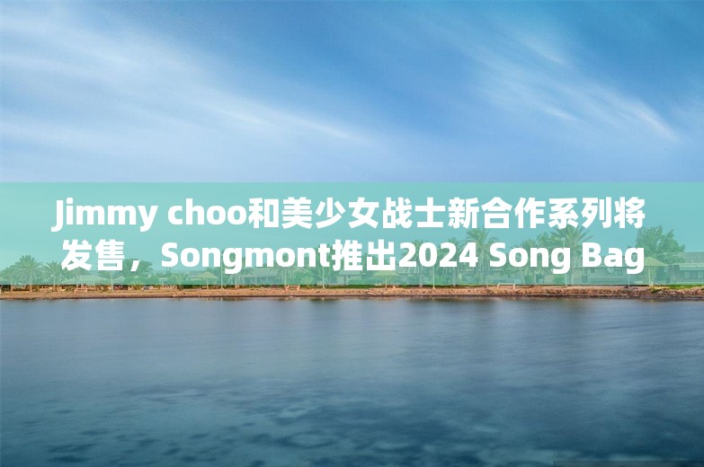 Jimmy choo和美少女战士新合作系列将发售，Songmont推出2024 Song Bag系列｜是日美好事物