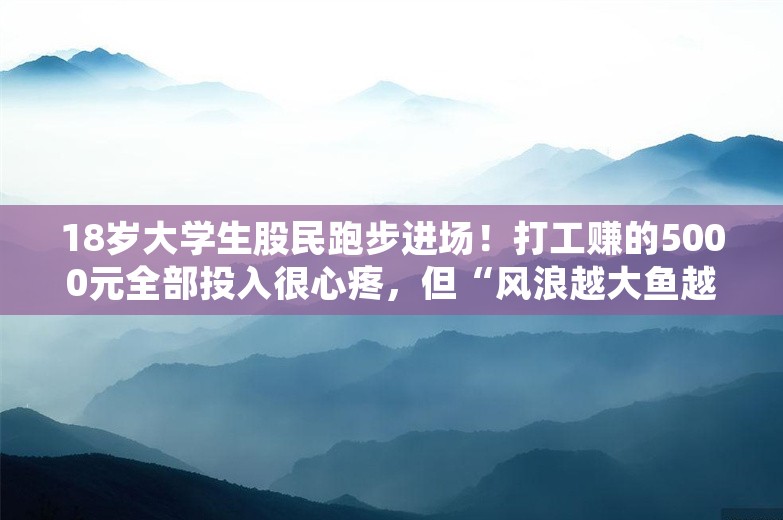 18岁大学生股民跑步进场！打工赚的5000元全部投入很心疼，但“风浪越大鱼越贵”