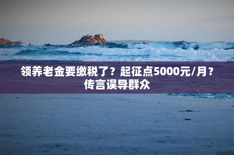 领养老金要缴税了？起征点5000元/月？传言误导群众